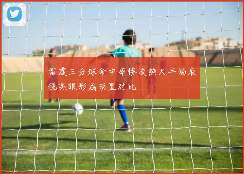 雷霆三分球命中率惨淡热火半场表现亮眼形成明显对比