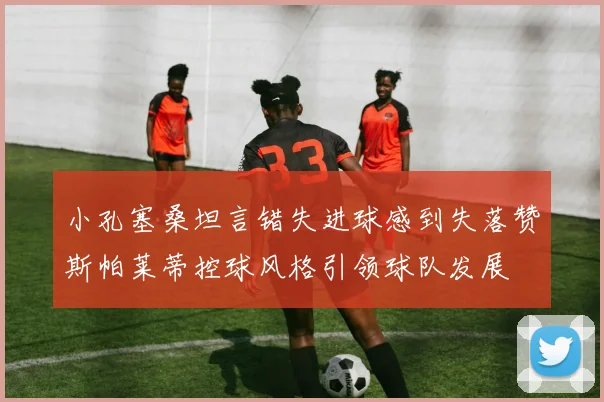 小孔塞桑坦言错失进球感到失落赞斯帕莱蒂控球风格引领球队发展