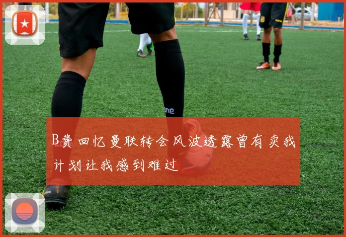 B费回忆曼联转会风波透露曾有卖我计划让我感到难过