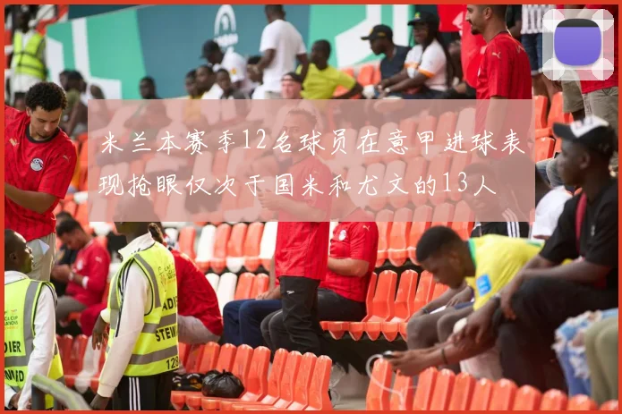 米兰本赛季12名球员在意甲进球表现抢眼仅次于国米和尤文的13人