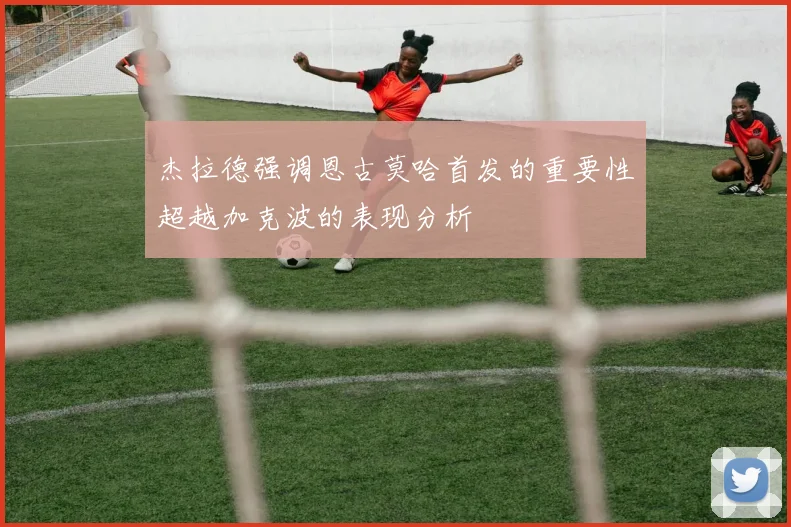 杰拉德强调恩古莫哈首发的重要性超越加克波的表现分析