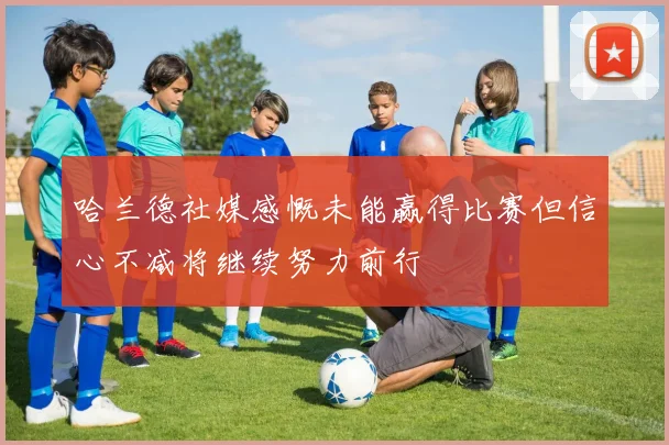 哈兰德社媒感慨未能赢得比赛但信心不减将继续努力前行