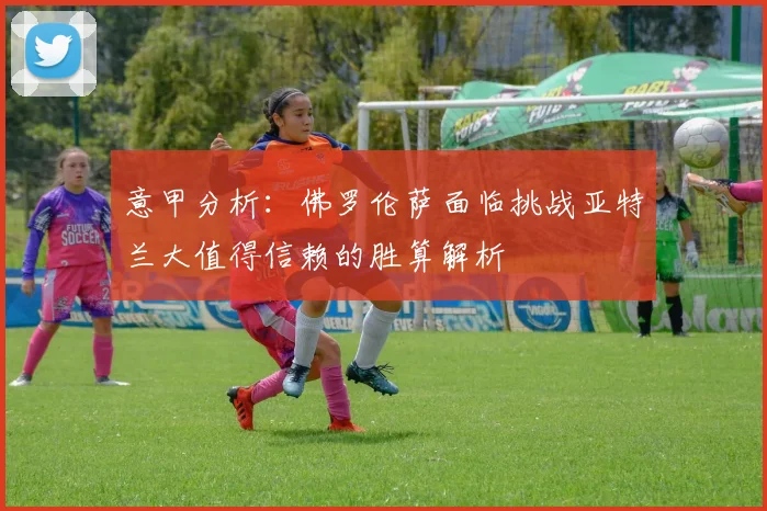 意甲分析：佛罗伦萨面临挑战亚特兰大值得信赖的胜算解析