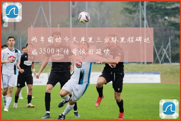 两年前的今天库里三分球里程碑达成3500个传奇依旧延续