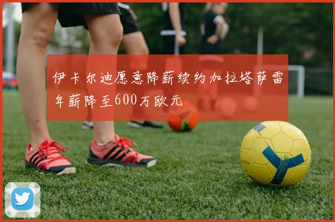 伊卡尔迪愿意降薪续约加拉塔萨雷年薪降至600万欧元
