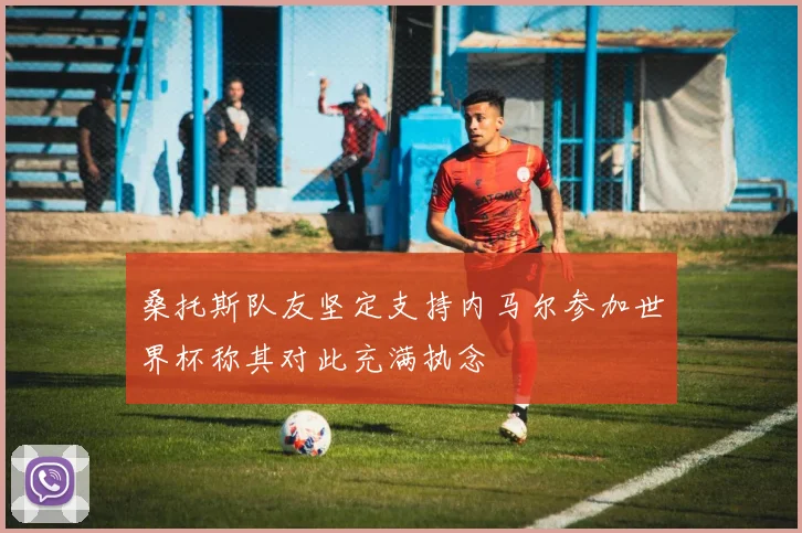 桑托斯队友坚定支持内马尔参加世界杯称其对此充满执念