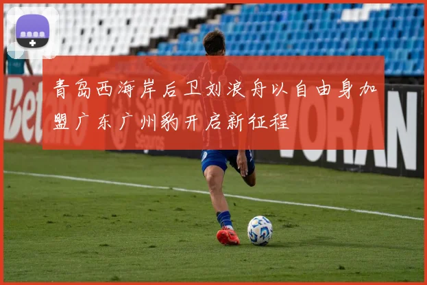 青岛西海岸后卫刘浪舟以自由身加盟广东广州豹开启新征程