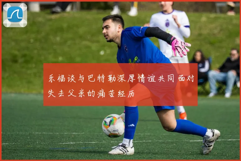乐福谈与巴特勒深厚情谊共同面对失去父亲的痛苦经历
