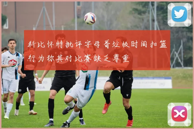 科比怀特批评字母哥垃圾时间扣篮行为称其对比赛缺乏尊重