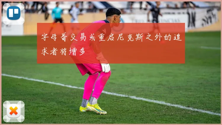字母哥交易或重启尼克斯之外的追求者将增多