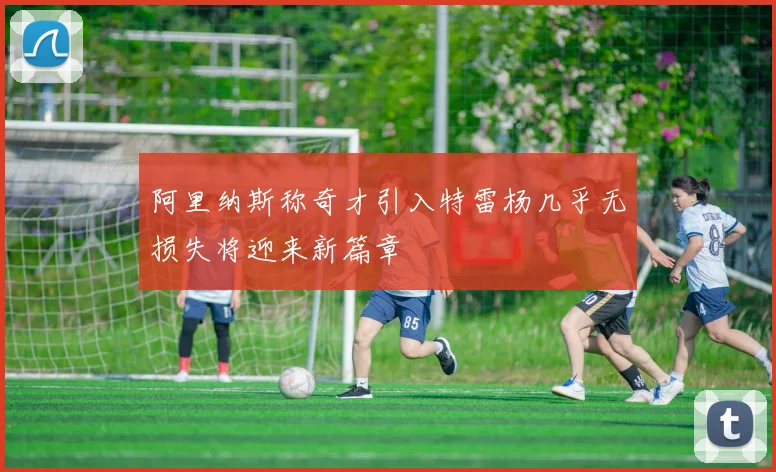 阿里纳斯称奇才引入特雷杨几乎无损失将迎来新篇章