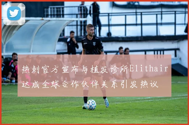热刺官方宣布与植发诊所Elithair达成全球合作伙伴关系引发热议