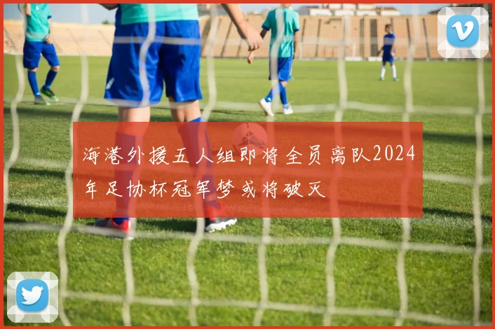 海港外援五人组即将全员离队2024年足协杯冠军梦或将破灭