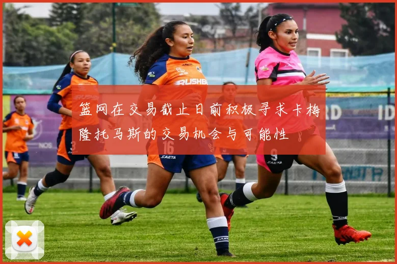 篮网在交易截止日前积极寻求卡梅隆托马斯的交易机会与可能性