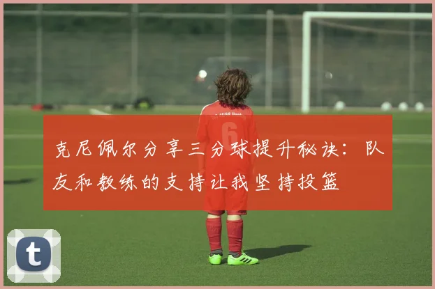 克尼佩尔分享三分球提升秘诀：队友和教练的支持让我坚持投篮