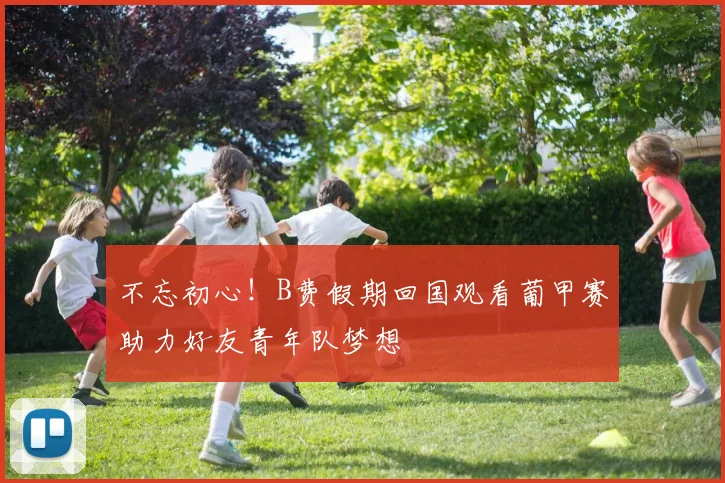 不忘初心！B费假期回国观看葡甲赛助力好友青年队梦想