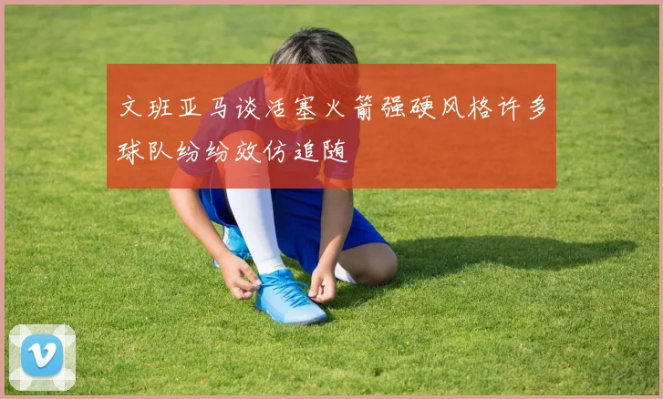 文班亚马谈活塞火箭强硬风格许多球队纷纷效仿追随