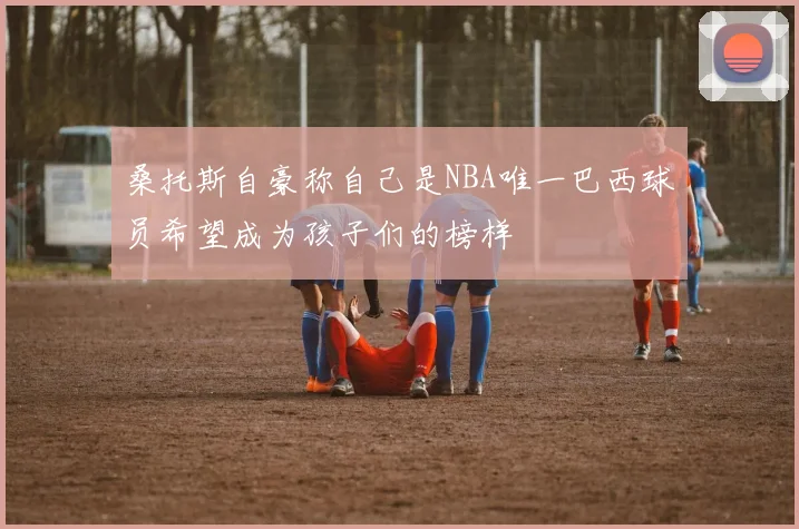 桑托斯自豪称自己是NBA唯一巴西球员希望成为孩子们的榜样