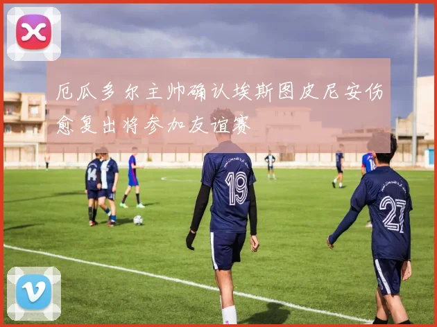 厄瓜多尔主帅确认埃斯图皮尼安伤愈复出将参加友谊赛