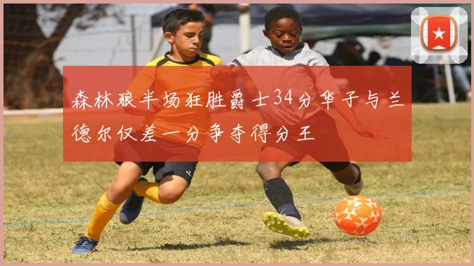 森林狼半场狂胜爵士34分华子与兰德尔仅差一分争夺得分王