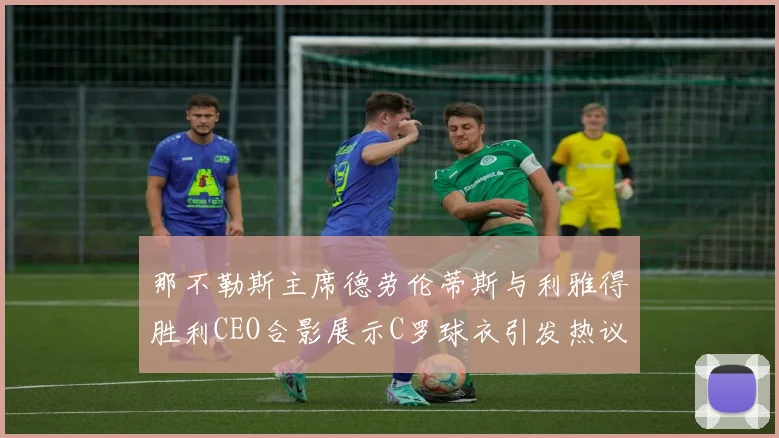 那不勒斯主席德劳伦蒂斯与利雅得胜利CEO合影展示C罗球衣引发热议